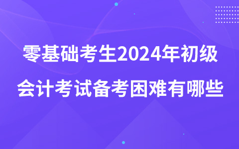 零基础考生2024年初级会计考试备考困难有哪些