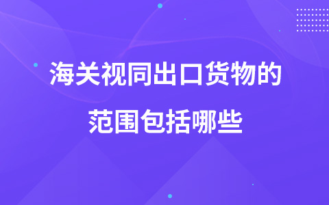 海关视同出口货物的范围包括哪些