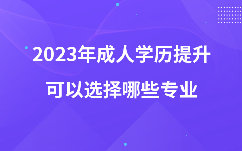 2023年成人学历提升可以选择哪些专业