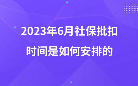 2023年6月社保批扣时间是如何安排的