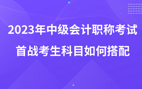 2023年中级会计职称考试首战考生科目如何搭配