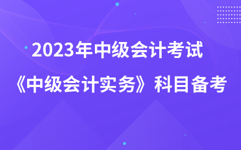2023年中级会计考试《中级会计实务》科目如何备考学习