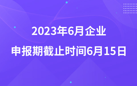 2023年6月企业申报期截止时间6月15日