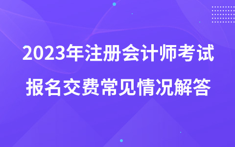 2023年注册会计师考试报名交费常见情况解答