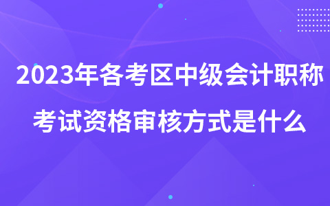 2023年各考区中级会计职称考试资格审核方式是什么