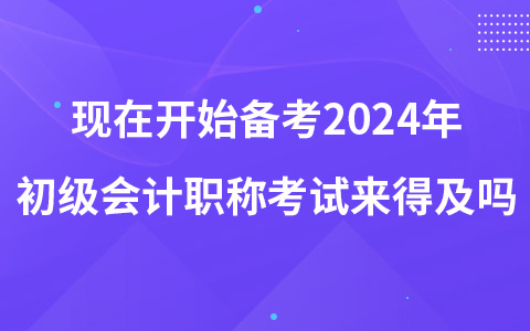 现在开始备考2024年初级会计职称考试来得及吗