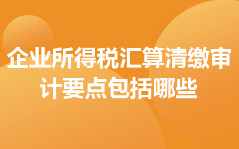 企业所得税汇算清缴审计要点包括哪些