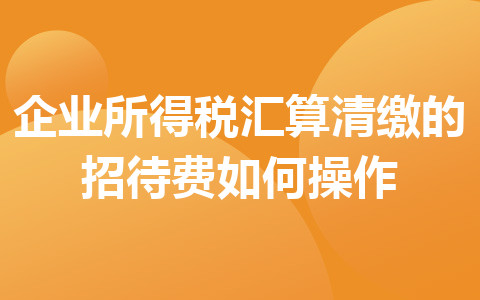 企业所得税汇算清缴的招待费如何操作