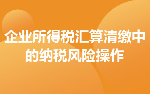 企业所得税汇算清缴中的纳税风险操作