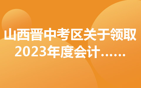 山西晋中考区关于领取2023年度会计初级资格证书的通知