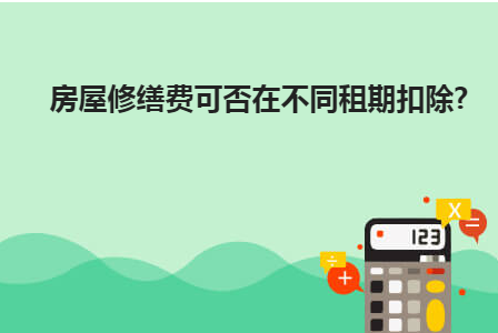 房屋修缮费可否在不同租期扣除？财产租赁所得修缮费用怎样扣除？